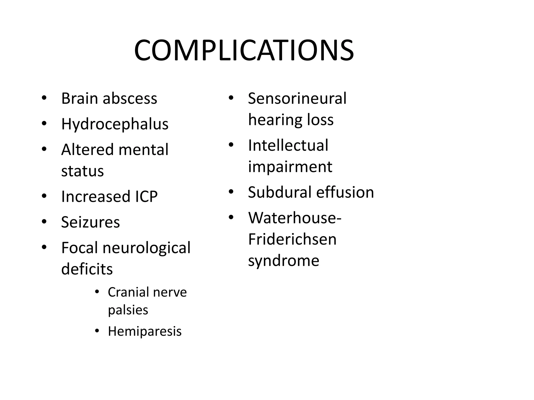 COMPLICATIONS
• Brain abscess
• Hydrocephalus
• Altered mental
status
• Increased ICP
• Seizures
• Focal neurological
deficits
• Cranial nerve
palsies
• Hemiparesis
• Sensorineural
hearing loss
• Intellectual
impairment
• Subdural effusion
• Waterhouse-
Friderichsen
syndrome
7 March 2023 MENINGITIS 33
 