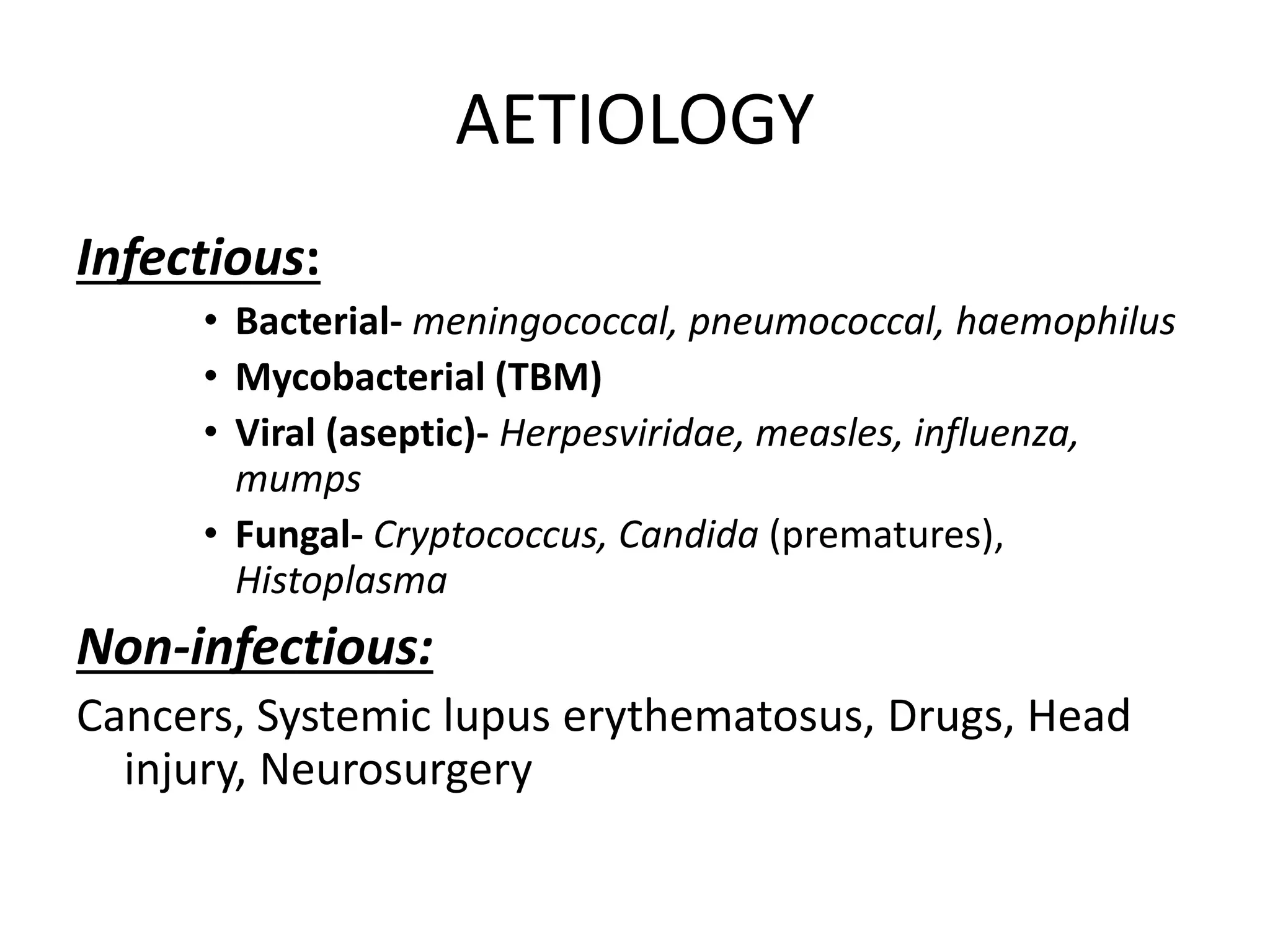 AETIOLOGY
Infectious:
• Bacterial- meningococcal, pneumococcal, haemophilus
• Mycobacterial (TBM)
• Viral (aseptic)- Herpesviridae, measles, influenza,
mumps
• Fungal- Cryptococcus, Candida (prematures),
Histoplasma
Non-infectious:
Cancers, Systemic lupus erythematosus, Drugs, Head
injury, Neurosurgery
7 March 2023 MENINGITIS 9
 