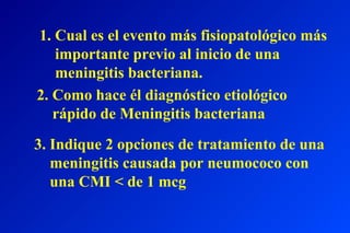 1. Cual es el evento más fisiopatológico más
importante previo al inicio de una
meningitis bacteriana.
2. Como hace él diagnóstico etiológico
rápido de Meningitis bacteriana
3. Indique 2 opciones de tratamiento de una
meningitis causada por neumococo con
una CMI < de 1 mcg
 