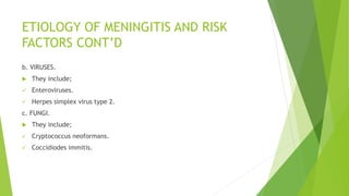ETIOLOGY OF MENINGITIS AND RISK
FACTORS CONT’D
b. VIRUSES.
 They include;
 Enteroviruses.
 Herpes simplex virus type 2.
c. FUNGI.
 They include;
 Cryptococcus neoformans.
 Coccidiodes immitis.
 