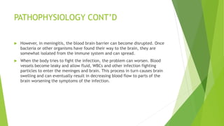 PATHOPHYSIOLOGY CONT’D
 However, in meningitis, the blood brain barrier can become disrupted. Once
bacteria or other organisms have found their way to the brain, they are
somewhat isolated from the immune system and can spread.
 When the body tries to fight the infection, the problem can worsen. Blood
vessels become leaky and allow fluid, WBCs and other infection fighting
particles to enter the meninges and brain. This process in turn causes brain
swelling and can eventually result in decreasing blood flow to parts of the
brain worsening the symptoms of the infection.
 
