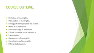 COURSE OUTLINE.
 Definition of meningitis.
 Introduction to meningitis.
 Etiology of meningitis and risk factors.
 Modes of transmission.
 Pathophysiology of meningitis.
 Clinical presentation of meningitis.
 Investigations.
 Management of meningitis.
 Complications of meningitis.
 Differential diagnosis.
 