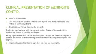 CLINICAL PRESENTATION OF MENINGITIS
CONT’D.
 Physical examination.
 Stiff neck in older children. Infants have a poor neck muscle tone and this
finding is commonly absent.
 Brudzinski and Kernig signs maybe present.
Brudzinski sign is where with the patient supine, flexion of the neck elicits
involuntary flexion of the hips and knees.
Kernig sign is where with the patient in supine, the legs are flexed 90 degrees at
the hip, extensions of the lower legs are unable to be accomplished beyond 135
degrees.
 Negative Brudzinski or Kernig sign does not rule out meningitis.
 