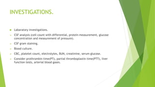 INVESTIGATIONS.
 Labaratory investigations.
 CSF analysis (cell count with differential, protein measurement, glucose
concentration and measurement of pressure).
 CSF gram staining.
 Blood culture.
 CBC, platelet count, electrolytes, BUN, creatinine, serum glucose.
 Consider prothrombin time(PT), partial thromboplastin time(PTT), liver
function tests, arterial blood gases.
 