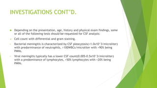 INVESTIGATIONS CONT’D.
 Depending on the presentation, age, history and physical exam findings, some
or all of the following tests should be requested for CSF analysis:
 Cell count with differential and gram staining.
• Bacterial meningitis is characterized by CSF pleocytosis(>1.0x10^3/microliter)
with predorminance of neutrophils, >100WBCs/microliter with >90% being
PMNs.
• Viral meningitis typically has a lower CSF count(0.005-0.5x10^3/microliter)
with a predominance of lymphocytes, >50% lymphocytes with <20% being
PMNs.
 