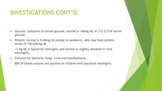 INVESTIGATIONS CONT’D.
 Glucose: compares to serum glucose, normal is >40mg/dL or 1/2-2/3 of serum
glucose.
 Protein: normal is 5-40mg/dL except in newborns, who may have protein
levels of 150-200mg/Dl.
• >1.0g/dL in bacterial meningitis and normal to slightly elevated in viral
meningitis.
 Cultures for bacteria, fungi, virus and mycobacteria.
• 80% of blood cultures are positive in children with bacterial meningitis.
 