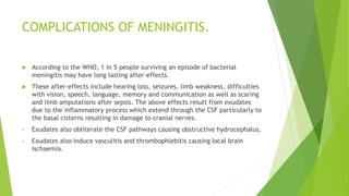 COMPLICATIONS OF MENINGITIS.
 According to the WHO, 1 in 5 people surviving an episode of bacterial
meningitis may have long lasting after-effects.
 These after-effects include hearing loss, seizures, limb weakness, difficulties
with vision, speech, language, memory and communication as well as scaring
and limb amputations after sepsis. The above effects result from exudates
due to the inflammatory process which extend through the CSF particularly to
the basal cisterns resulting in damage to cranial nerves.
• Exudates also obliterate the CSF pathways causing obstructive hydrocephalus.
• Exudates also induce vasculitis and thrombophlebitis causing local brain
ischaemia.
 