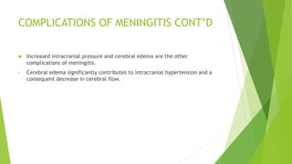 COMPLICATIONS OF MENINGITIS CONT’D
 Increased intracranial pressure and cerebral edema are the other
complications of meningitis.
• Cerebral edema significantly contributes to intracranial hypertension and a
consequent decrease in cerebral flow.
 