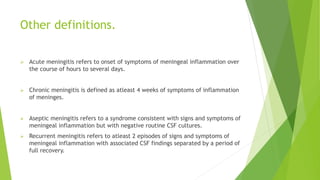 Other definitions.
 Acute meningitis refers to onset of symptoms of meningeal inflammation over
the course of hours to several days.
 Chronic meningitis is defined as atleast 4 weeks of symptoms of inflammation
of meninges.
 Aseptic meningitis refers to a syndrome consistent with signs and symptoms of
meningeal inflammation but with negative routine CSF cultures.
 Recurrent meningitis refers to atleast 2 episodes of signs and symptoms of
meningeal inflammation with associated CSF findings separated by a period of
full recovery.
 