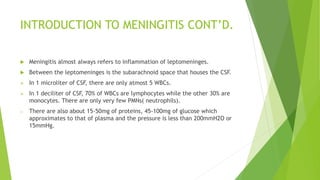 INTRODUCTION TO MENINGITIS CONT’D.
 Meningitis almost always refers to inflammation of leptomeninges.
 Between the leptomeninges is the subarachnoid space that houses the CSF.
 In 1 microliter of CSF, there are only atmost 5 WBCs.
 In 1 deciliter of CSF, 70% of WBCs are lymphocytes while the other 30% are
monocytes. There are only very few PMNs( neutrophils).
o There are also about 15-50mg of proteins, 45-100mg of glucose which
approximates to that of plasma and the pressure is less than 200mmH2O or
15mmHg.
 