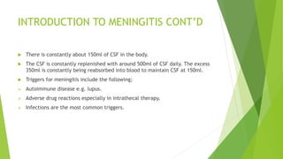 INTRODUCTION TO MENINGITIS CONT’D
 There is constantly about 150ml of CSF in the body.
 The CSF is constantly replenished with around 500ml of CSF daily. The excess
350ml is constantly being reabsorbed into blood to maintain CSF at 150ml.
 Triggers for meningitis include the following;
 Autoimmune disease e.g. lupus.
 Adverse drug reactions especially in intrathecal therapy.
 Infections are the most common triggers.
 
