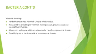 BACTERIA CONT’D
Note the following:
 Newborns are at most risk from Group B streptococcus.
 Young children are at higher risk from meningococcus, pneumococcus and
haemophilus influenza.
 Adolescents and young adults are at particular risk of meningococcal disease.
 The elderly are at particular risk of pneumococcal disease.
 