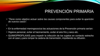 PREVENCIÓN PRIMARIA 
• "Tiene como objetivo actuar sobre las causas componentes para evitar la aparición 
de nuevos casos”. 
• 
• En la enfermedad meningococica las actuaciones de la Prevención primaria serían: 
• Higiene personal, evitar el hacinamiento, evitar el aire frío y seco etc. 
• QUIMIOPROFILAXIS para impedir la infección de los sujetos en contacto estrecho 
con el caso y para romper la cadena de transmisión, impidiendo su difusión. 
 