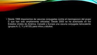 • Desde 1999 disponemos de vacunas conjugadas contra el meningococo del grupo 
C que han sido ampliamente utilizadas. Desde 2005 se ha autorizado en los 
Estados Unidos de América, Canadá y Europa una vacuna conjugada tetravalente 
(grupos A, C, Y y W135) para niños y adultos. 
 