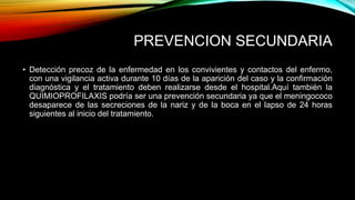 PREVENCION SECUNDARIA 
• Detección precoz de la enfermedad en los convivientes y contactos del enfermo, 
con una vigilancia activa durante 10 días de la aparición del caso y la confirmación 
diagnóstica y el tratamiento deben realizarse desde el hospital.Aquí también la 
QUIMIOPROFILAXIS podría ser una prevención secundaria ya que el meningococo 
desaparece de las secreciones de la nariz y de la boca en el lapso de 24 horas 
siguientes al inicio del tratamiento. 
 