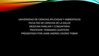 UNIVERSIDAD DE CIENCIAS APLICADAS Y AMBIENTALES 
FACULTAD DE CIENCIAS DE LA SALUD 
MEDICINA FAMILIAR Y COMUNITARIA 
PROFESOR: FERNANDO QUINTERO 
PRESENTADO POR:JAIME ANDRES OSORIO TOBAR 
