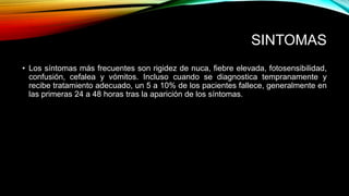 SINTOMAS 
• Los síntomas más frecuentes son rigidez de nuca, fiebre elevada, fotosensibilidad, 
confusión, cefalea y vómitos. Incluso cuando se diagnostica tempranamente y 
recibe tratamiento adecuado, un 5 a 10% de los pacientes fallece, generalmente en 
las primeras 24 a 48 horas tras la aparición de los síntomas. 
 