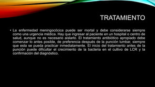 TRATAMIENTO 
• La enfermedad meningocócica puede ser mortal y debe considerarse siempre 
como una urgencia médica. Hay que ingresar al paciente en un hospital o centro de 
salud, aunque no es necesario aislarlo. El tratamiento antibiótico apropiado debe 
comenzar lo antes posible, de preferencia después de la punción lumbar, siempre 
que esta se pueda practicar inmediatamente. El inicio del tratamiento antes de la 
punción puede dificultar el crecimiento de la bacteria en el cultivo de LCR y la 
confirmación del diagnóstico. 
 