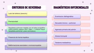 CRITERIOS DE SEVERIDAD DIAGNÓSTICOS DIFERENCIALES
Lado del defecto (derecho)
Prematuridad
Hipoplasia pulmonar medida con el índice ecográfico
índice pulmón cabeza LRH ( Valor < 1 indican mayor
hipoplasia pulmonar y peor pronostico)
Presencia de hernia hepática
Malformaciones asociadas o cromosomopatías
Eventracion diafragmática
Secuestro bronco – pulmonar
Agenesia primaria del pulmón
Atresia bronquial
Teratoma mediastinico
 