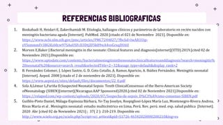REFERENCIAS BIBLIOGRAFICAS
1. Boskabadi H, Heidari E, Zakerihamidi M. Etiología, hallazgos clínicos y parámetros de laboratorio en recién nacidos con
meningitis bacteriana aguda [Internet]. PubMed. 2020 [citado el 021 de Noviembre 2021]. Disponible en:
https://www.ncbi.nlm.nih.gov/pmc/articles/PMC7244827/?fbclid=IwAR1Uip-
yYSxmmmFr3BGXL60cw97SAuUSFcII3DtjZFSk09wA4veGrxqDU6U
2. Morven E,Baker J.Bacterial meningitis in the neonate: Clinical features and diagnosis[internet](UTD).2019.[cited 02 de
Noviembre 2021].Disponible en:
https://www.uptodate.com/contents/bacterialmeningitisintheneonateclinicalfeaturesanddiagnosis?search=meningitis%
20neonatal%20&source=search_result&selectedTitle=2~32&usage_type=default&display_rank=2
3. B. Fernández Colomer, J. López Sastre, G. D. Coto Cotallo, A. Ramos Aparicio, A. Ibáñez Fernández. Meningitis neonatal
[Internet]. Aeped. 2008 [citado el 2 de noviembre de 2021]. Disponible en:
https://www.aeped.es/sites/default/files/documentos/22_0.pdf
4. Sola A,Lémur L,Fariña D.Suspected Neonatal Sepsis: Tenth ClinicalConsensus of the Ibero-American Society
ofNeonatology (SIBEN)[internet](Nicaragua:AAP Sponsored)2020.[cited 02 de Noviembre 2021].Disponible en:
https://relaped.com/wp-content/uploads/2020/07/Sospecha-de-sepsis_D%C3%A9cimo-consenso-SIBEN.pdf
5. Guillén-Pinto Daniel, Málaga-Espinoza Bárbara, Ye-Tay Joselyn, Rospigliosi-López María Luz, Montenegro-Rivera Andrea,
Rivas María et al . Meningitis neonatal: estudio multicéntrico en Lima, Perú. Rev. perú. med. exp. salud publica [Internet].
2020 Abr [cited 02 de Noviembre 2021] ; 37( 2 ): 210-219. Disponible en:
http://www.scielo.org.pe/scielo.php?script=sci_arttext&pid=S1726-46342020000200210&lng=es
 