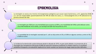 EPIDEMIOLOGIA
La meningitis se asocia a los mismos microorganismos patógenos que causan sepsis bacterianas, y el S. agalactiae (EGB)
y E. coli son responsables aproximadamente del 70% de todos los casos, y L. monocytogenes de un 5% adicional en la
primera semana de vida.
La meningitis por EGB (con una mortalidad que se acerca al 30% y una morbilidad del 50%) suele debutar como
una enfermedad de inicio tardío, y el serotipo de EGB más frecuente es el III.
La mortalidad de la meningitis neonatal por E. coli se sitúa entre el 20 y el 30% en algunos centros y entre el 50 y
el 60% en otros
La incidencia ha disminuido sustancialmente desde la década de 1970, en gran parte debido a la prevención de la
meningitis por estreptococo del grupo B (GBS) de aparición temprana mediante el cribado materno y la profilaxis
antibiótica intraparto y la evaluación rápida de los recién nacidos con factores de riesgo maternos bien definidos..
 