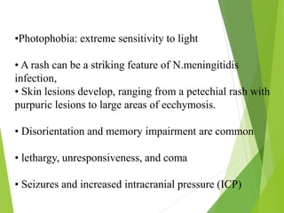 •Photophobia: extreme sensitivity to light
• A rash can be a striking feature of N.meningitidis
infection,
• Skin lesions develop, ranging from a petechial rash with
purpuric lesions to large areas of ecchymosis.
• Disorientation and memory impairment are common
• lethargy, unresponsiveness, and coma
• Seizures and increased intracranial pressure (ICP)
 