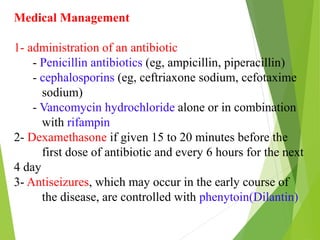 Medical Management
1- administration of an antibiotic
- Penicillin antibiotics (eg, ampicillin, piperacillin)
- cephalosporins (eg, ceftriaxone sodium, cefotaxime
sodium)
- Vancomycin hydrochloride alone or in combination
with rifampin
2- Dexamethasone if given 15 to 20 minutes before the
first dose of antibiotic and every 6 hours for the next
4 day
3- Antiseizures, which may occur in the early course of
the disease, are controlled with phenytoin(Dilantin)
 