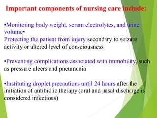 Important components of nursing care include:
•Monitoring body weight, serum electrolytes, and urine
volume•
Protecting the patient from injury secondary to seizure
activity or altered level of consciousness
•Preventing complications associated with immobility, such
as pressure ulcers and pneumonia
•Instituting droplet precautions until 24 hours after the
initiation of antibiotic therapy (oral and nasal discharge is
considered infectious)
 