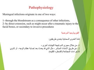 Pathophysiology
Meningeal infections originate in one of two ways:
1- through the bloodstream as a consequence of other infections,
2- by direct extension, such as might occur after a traumatic injury to the
facial bones, or secondary to invasive procedures
‫المرضية‬ ‫الفيزيولوجيا‬
‫طريقتين‬ ‫بإحدى‬ ‫السحائية‬ ‫العدوى‬ ‫تنشأ‬
:
1
-
‫أخرى‬ ‫التهابات‬ ‫نتيجة‬ ‫الدم‬ ‫مجرى‬ ‫خالل‬ ‫من‬
،
2
-
‫ثانوي‬ ‫أو‬ ، ‫الوجه‬ ‫عظام‬ ‫إصابة‬ ‫بعد‬ ‫يحدث‬ ‫قد‬ ‫الذي‬ ‫مثل‬ ، ‫المباشر‬ ‫االمتداد‬ ‫طريق‬ ‫عن‬
‫لإلجراءات‬
‫المجتاحة‬
(
‫القسطره‬
‫القلبيه‬
)
 