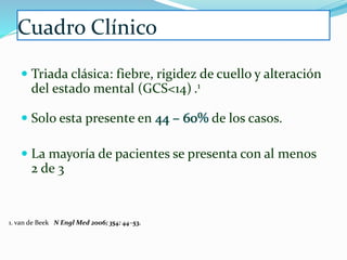 Cuadro Clínico
 Triada clásica: fiebre, rigidez de cuello y alteración
del estado mental (GCS<14) .1
 Solo esta presente en 44 – 60% de los casos.
 La mayoría de pacientes se presenta con al menos
2 de 3
1. van de Beek N Engl Med 2006; 354: 44–53.
 