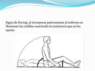 Signo de Kernig: al incorporar pasivamente al enfermo se
flexionan las rodillas venciendo la resistencia que se les
opone.
 