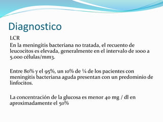 Diagnostico
LCR
En la meningitis bacteriana no tratada, el recuento de
leucocitos es elevada, generalmente en el intervalo de 1000 a
5.000 células/mm3.
Entre 80% y el 95%, un 10% de ¼ de los pacientes con
meningitis bacteriana aguda presentan con un predominio de
linfocitos.
La concentración de la glucosa es menor 40 mg / dl en
aproximadamente el 50%
 