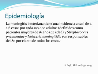 Epidemiología
La meningitis bacteriana tiene una incidencia anual de 4
a 6 casos por cada 100.000 adultos (definidos como
pacientes mayores de 16 años de edad) y Streptococcus
pneumoniae y Neisseria meningitidis son responsables
del 80 por ciento de todos los casos.
N Engl J Med 2006; 354:44-53
 
