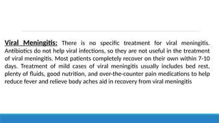 Viral Meningitis: There is no specific treatment for viral meningitis.
Antibiotics do not help viral infections, so they are not useful in the treatment
of viral meningitis. Most patients completely recover on their own within 7-10
days. Treatment of mild cases of viral meningitis usually includes bed rest,
plenty of fluids, good nutrition, and over-the-counter pain medications to help
reduce fever and relieve body aches aid in recovery from viral meningitis
 