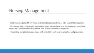 Nursing Management
-Protecting the patient from Injury secondary to seizure activity or alter level of consciousness
-Monitoring daily body weight, serum electrolyte, urine volume, specific gravity and osmolality
especially if syndrome of inappropriate anti diuretic hormone is suspected
-Preventing complications associated with immobility such as pressure ulcer and pneumonia
 