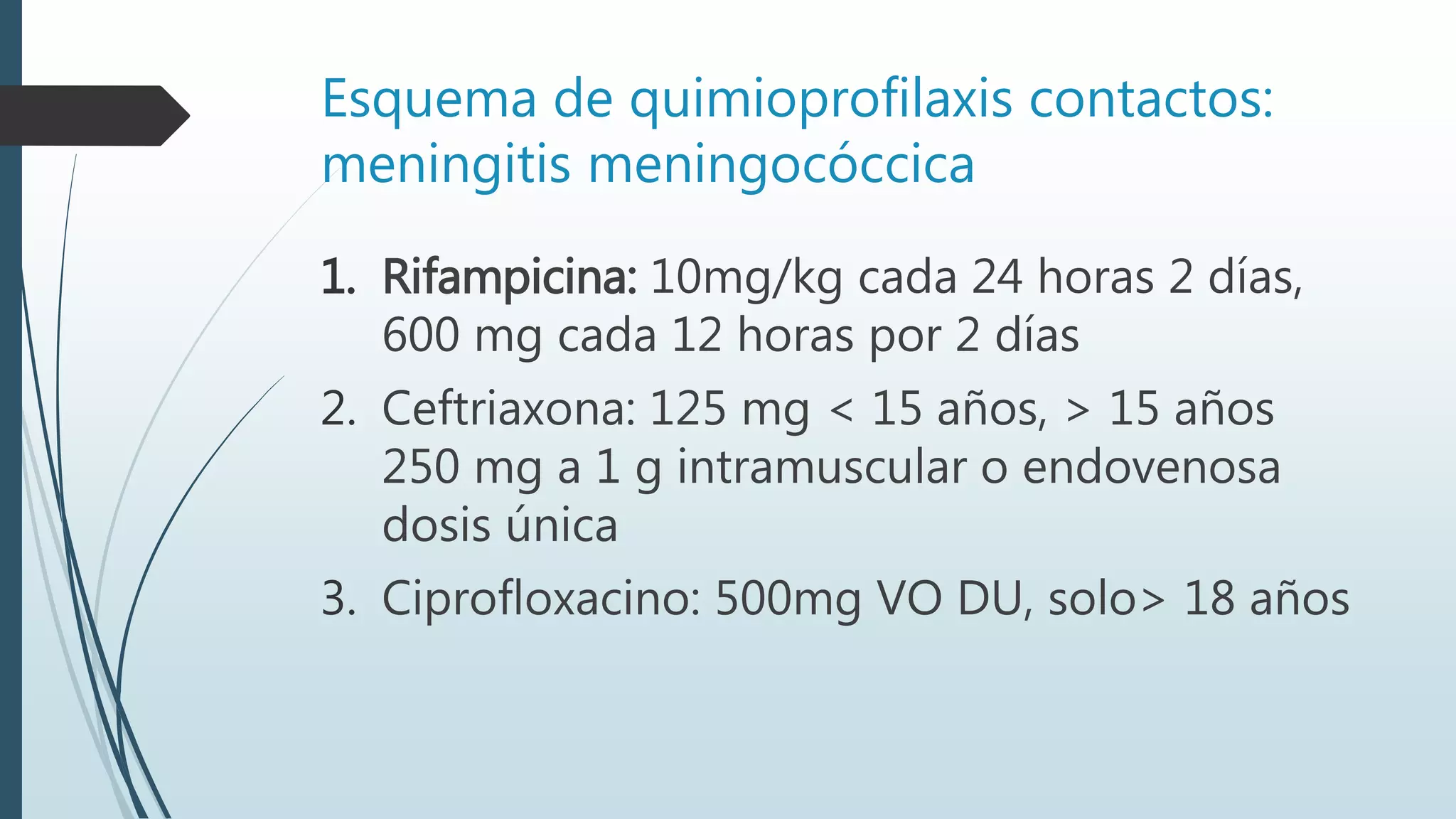 Esquema de quimioprofilaxis contactos:
meningitis meningocóccica
1. Rifampicina: 10mg/kg cada 24 horas 2 días,
600 mg cada 12 horas por 2 días
2. Ceftriaxona: 125 mg < 15 años, > 15 años
250 mg a 1 g intramuscular o endovenosa
dosis única
3. Ciprofloxacino: 500mg VO DU, solo> 18 años
 
