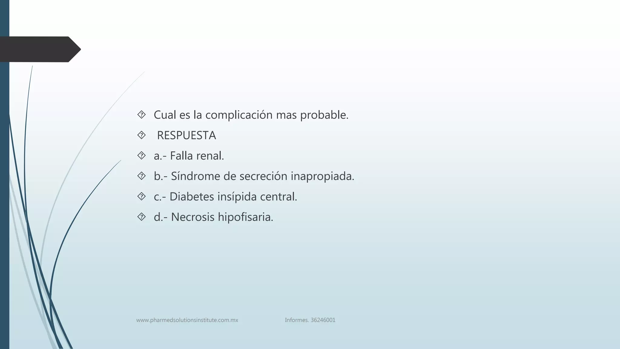  Cual es la complicación mas probable.
 RESPUESTA
 a.- Falla renal.
 b.- Síndrome de secreción inapropiada.
 c.- Diabetes insípida central.
 d.- Necrosis hipofisaria.
www.pharmedsolutionsinstitute.com.mx Informes. 36246001
 