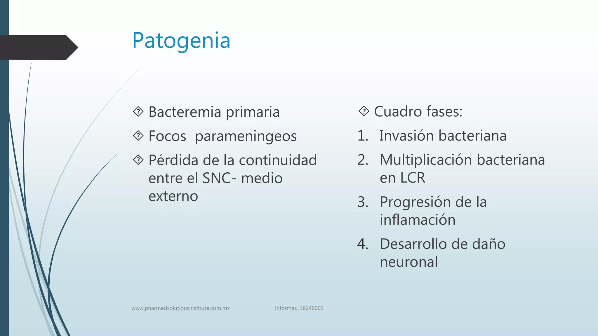 Patogenia
 Bacteremia primaria
 Focos parameningeos
 Pérdida de la continuidad
entre el SNC- medio
externo
 Cuadro fases:
1. Invasión bacteriana
2. Multiplicación bacteriana
en LCR
3. Progresión de la
inflamación
4. Desarrollo de daño
neuronal
www.pharmedsolutionsinstitute.com.mx Informes. 36246001
 
