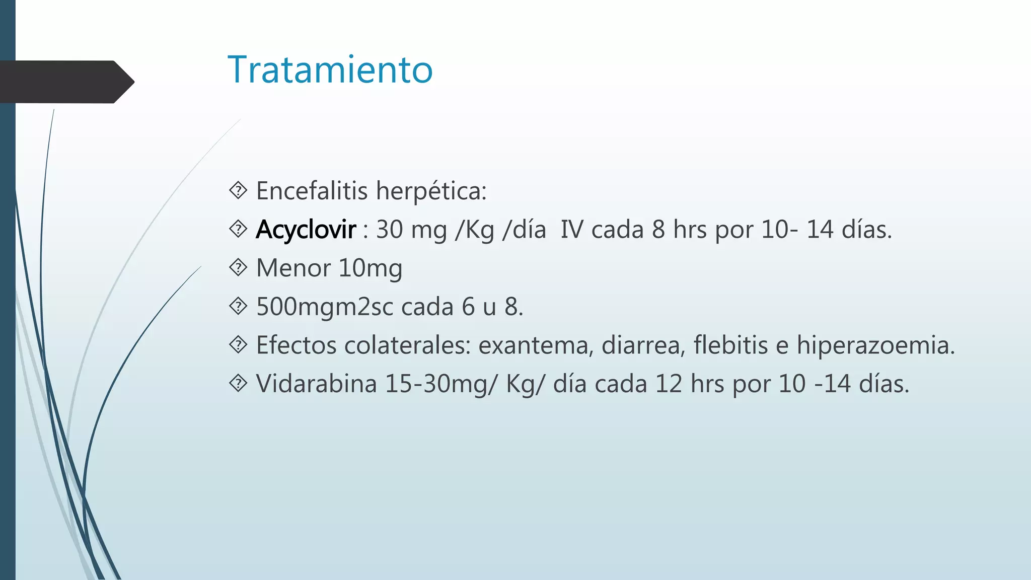 Tratamiento
 Encefalitis herpética:
 Acyclovir : 30 mg /Kg /día IV cada 8 hrs por 10- 14 días.
 Menor 10mg
 500mgm2sc cada 6 u 8.
 Efectos colaterales: exantema, diarrea, flebitis e hiperazoemia.
 Vidarabina 15-30mg/ Kg/ día cada 12 hrs por 10 -14 días.
 