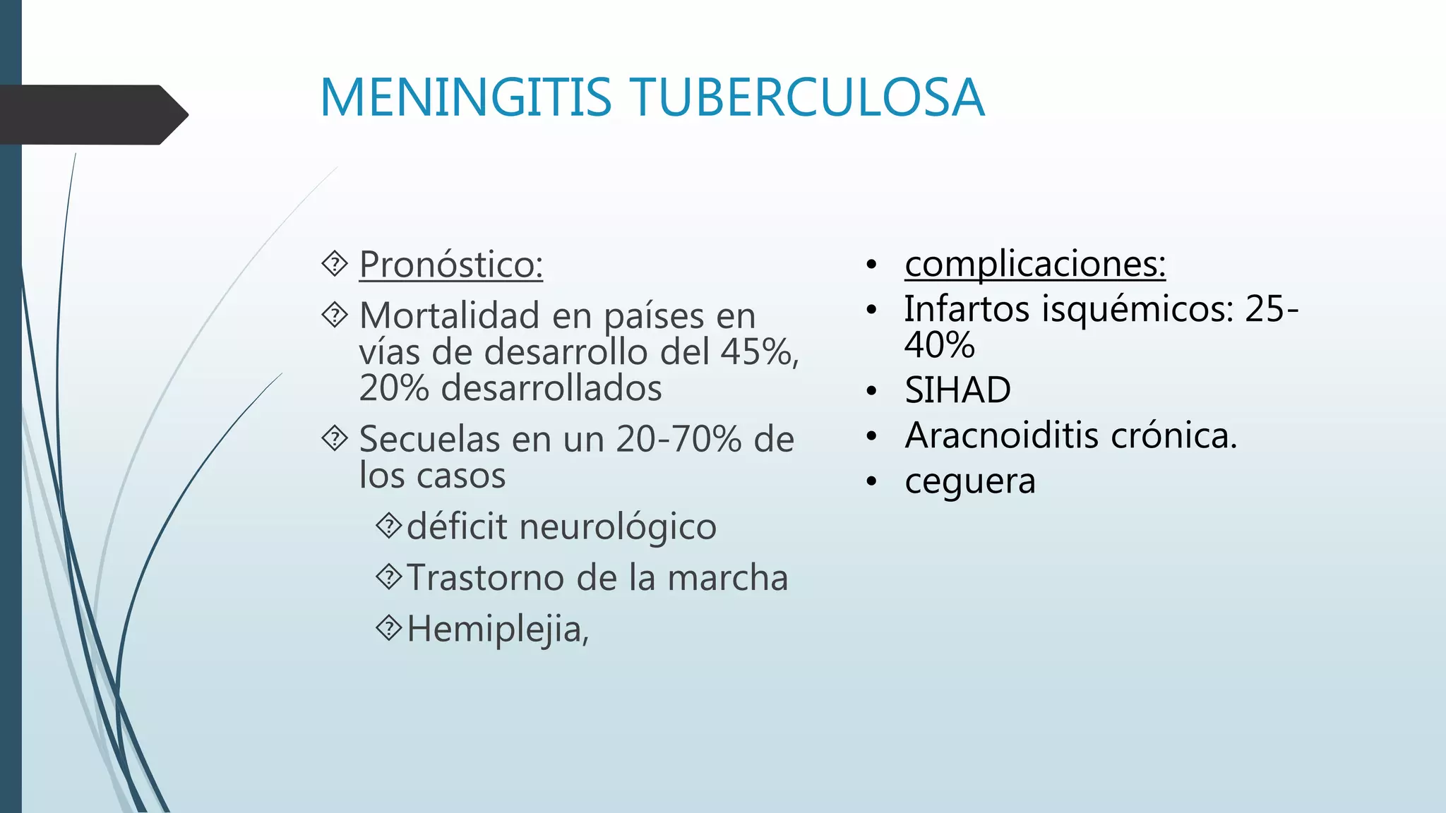 MENINGITIS TUBERCULOSA
 Pronóstico:
 Mortalidad en países en
vías de desarrollo del 45%,
20% desarrollados
 Secuelas en un 20-70% de
los casos
déficit neurológico
Trastorno de la marcha
Hemiplejia,
• complicaciones:
• Infartos isquémicos: 25-
40%
• SIHAD
• Aracnoiditis crónica.
• ceguera
 