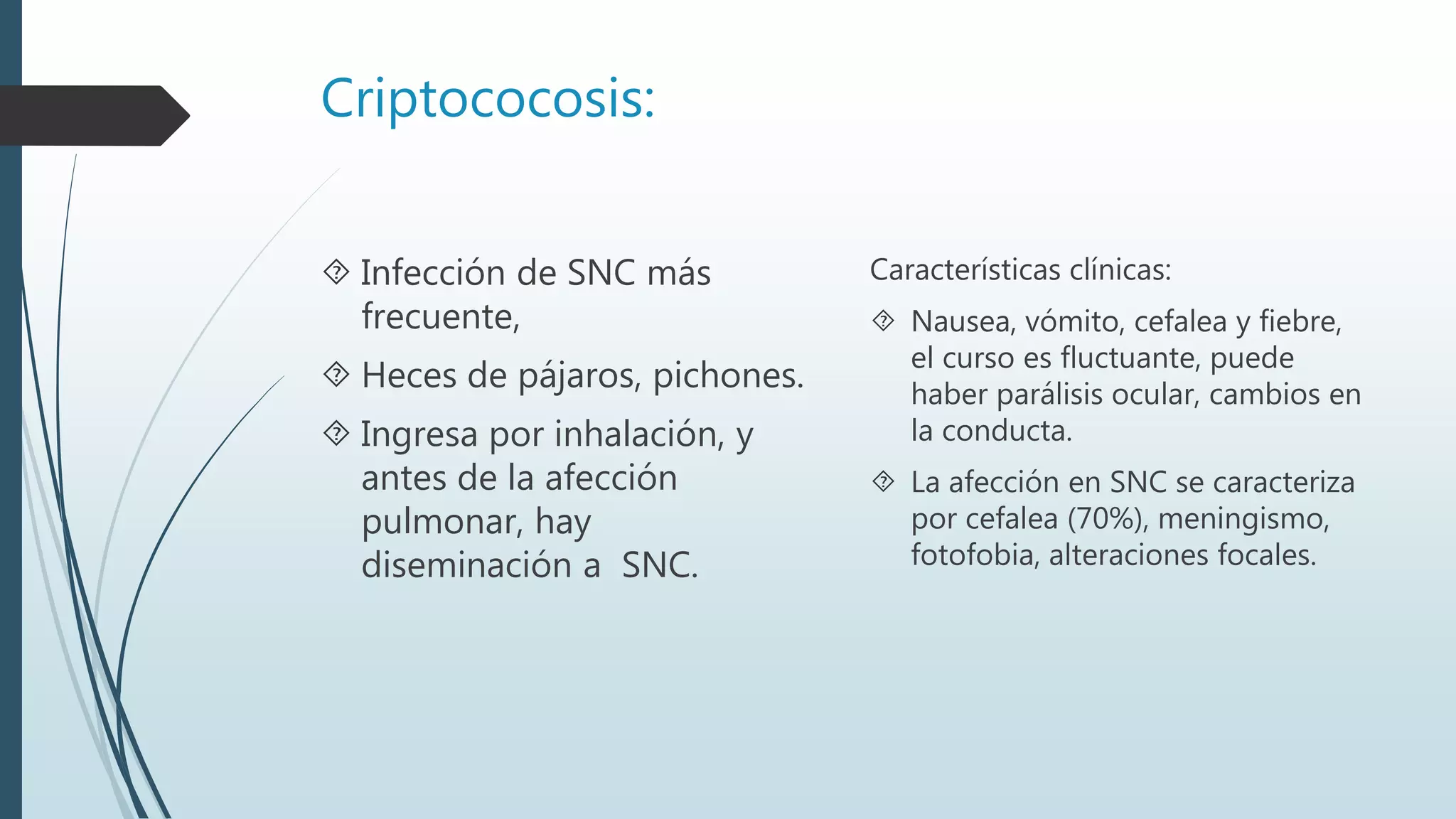 Criptococosis:
 Infección de SNC más
frecuente,
 Heces de pájaros, pichones.
 Ingresa por inhalación, y
antes de la afección
pulmonar, hay
diseminación a SNC.
Características clínicas:
 Nausea, vómito, cefalea y fiebre,
el curso es fluctuante, puede
haber parálisis ocular, cambios en
la conducta.
 La afección en SNC se caracteriza
por cefalea (70%), meningismo,
fotofobia, alteraciones focales.
 