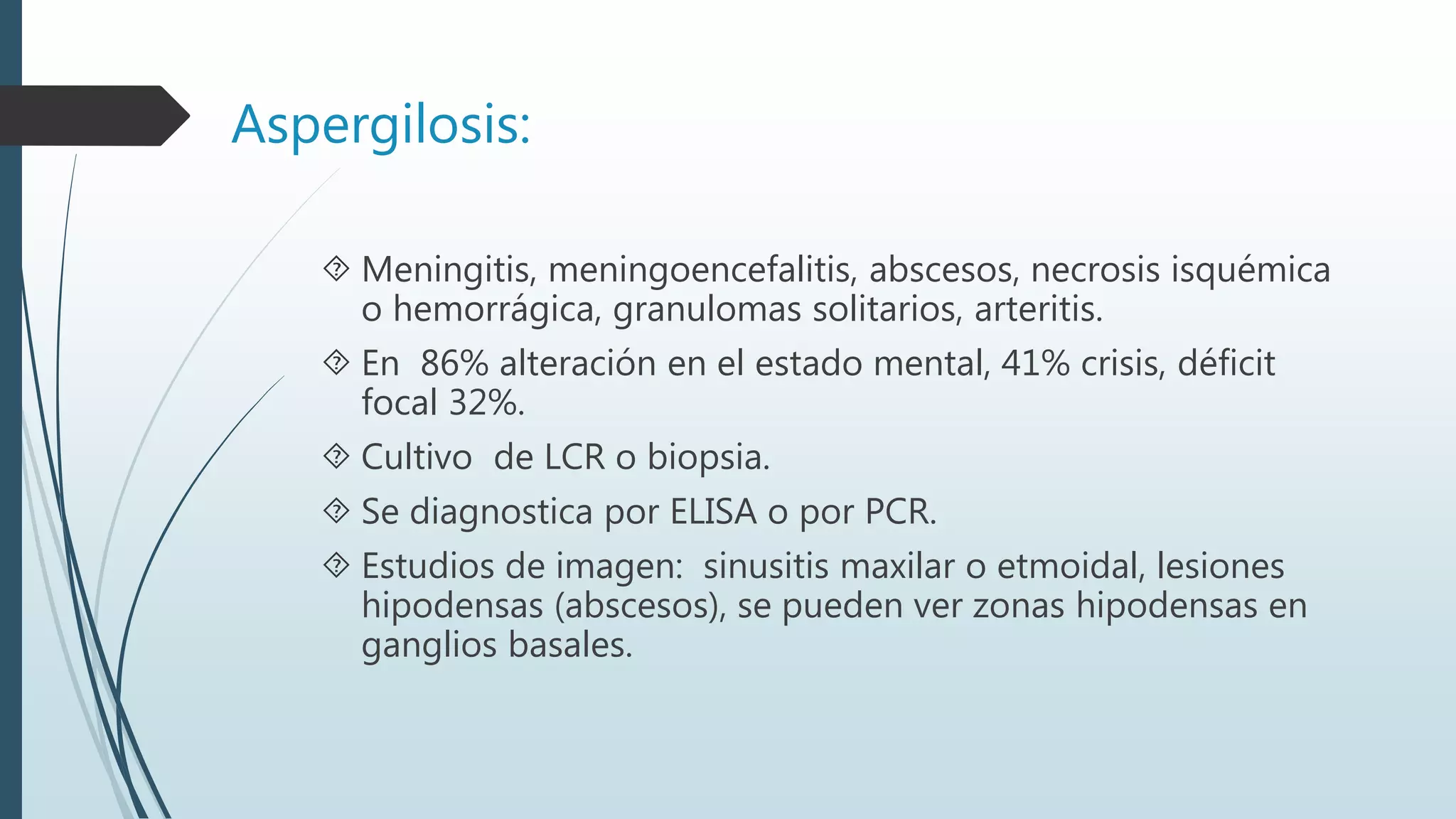 Aspergilosis:
 Meningitis, meningoencefalitis, abscesos, necrosis isquémica
o hemorrágica, granulomas solitarios, arteritis.
 En 86% alteración en el estado mental, 41% crisis, déficit
focal 32%.
 Cultivo de LCR o biopsia.
 Se diagnostica por ELISA o por PCR.
 Estudios de imagen: sinusitis maxilar o etmoidal, lesiones
hipodensas (abscesos), se pueden ver zonas hipodensas en
ganglios basales.
 