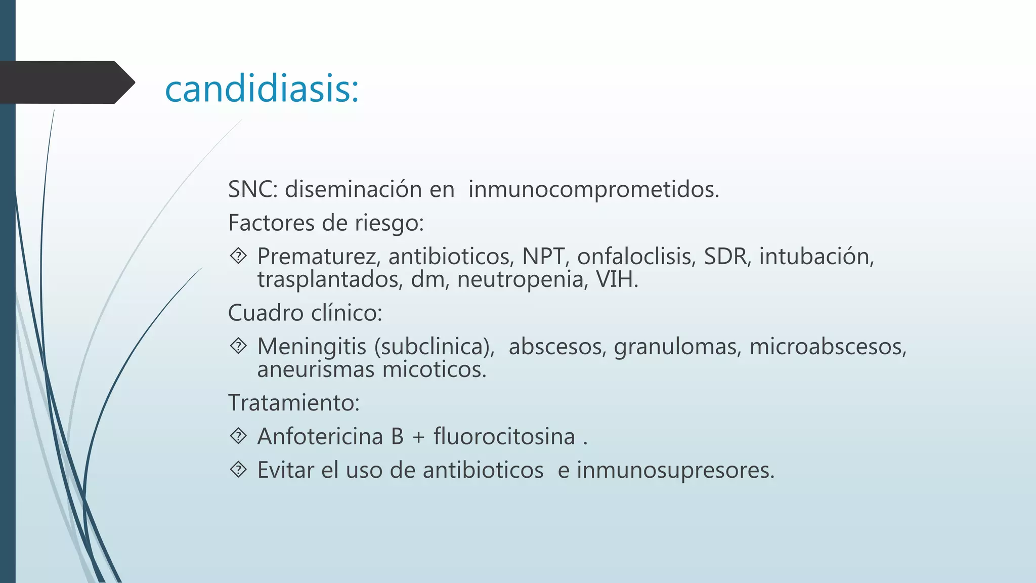 candidiasis:
SNC: diseminación en inmunocomprometidos.
Factores de riesgo:
 Prematurez, antibioticos, NPT, onfaloclisis, SDR, intubación,
trasplantados, dm, neutropenia, VIH.
Cuadro clínico:
 Meningitis (subclinica), abscesos, granulomas, microabscesos,
aneurismas micoticos.
Tratamiento:
 Anfotericina B + fluorocitosina .
 Evitar el uso de antibioticos e inmunosupresores.
 
