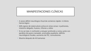 MANIFESTACIONES CLÍNICAS
• A veces déficit neurólogico focal de comienzo rápido infarto
🡪
hemorrágico
• 66% signos de tuberculosis activa en otras zonas pulmones,
🡪
intestino delgado, huesos, riñones u oídos
• Si no se trata confusión y estupor profundo y coma, junto con
🡪
parálisis de pares craneales, anomalías pupilares, déficits
neurológicos focales, aumento de PIC, convulsiones.
• Muerte después de 4-8 semanas
 