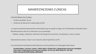 MANIFESTACIONES CLÍNICAS
HIPONATREMIA DILUCIONAL
1. Cerebro perdedor de sal
2. Síndrome de liberación inadecuada de ADH
La mayoría presenta hiponatremia asintomática que se puede corregir con el tratamiento antituberculoso.
Manifestaciones clínicas se relacionan con la severidad
• Cefalea, vértigo, calambres, alteración del estado de conciencia, convulsiones, coma y muerte
Hiponatremia severa: iniciar tx con solución salina hipertónica al 3%
Se recomienda el tamizaje de hiponatremia en todo paciente con meningitis tuberculosa
Hurtado-Alegre J, Carrasco- Lozano L, Milicic-Mori A, Quispe-Pari J. Hiponatremia severa por meningitis
tuberculosa: complicación frecuente pero olvidada. An Fac med. 2023; 84(3):315- 318. DOI:
https://doi.org/10.15381/anales. v84i3.25311.
 
