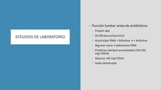 ESTUDIOS DE LABORATORIO
• Punción lumbar antes de antibióticos
• Presión alta
• 50-500 leucocitos/mm3
• Al principio PMN = linfocitos + linfocitos
🡪
• Algunos casos pleocitosis PMN
🡪
• Proteínas siempre aumentadas (100-200
mg/100ml)
• Glucosa <40 mg/100ml
• Sodio disminuido
 
