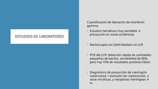 ESTUDIOS DE LABORATORIO
Cuantificación de liberación de interferón
gamma:
• Estudios hemáticos muy sensibles 🡪
precaución en zonas endémicas
• Baciloscopía con Ziehl-Neelsen en LCR
• PCR del LCR: detección rápida de cantidades
pequeñas de bacilos, sensibilidad de 80%,
pero hay 10% de resultados positivos falsos
• Diagnóstico de presunción de meningitis
tuberculosa + exclusión de criptococosis y
otras micóticas, y neoplasias meníngeas 🡪
tx
 