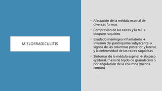 MIELORRADICULITIS
• Afectación de la médula espinal de
diversas formas
• Compresión de las raíces y la ME 🡪
bloqueo raquídeo
• Exudado meníngeo inflamatorio 🡪
invasión del parénquima subyacente 🡪
signos de las columnas posterior y lateral,
y la enfermedad de las raíces raquídeas
• Sintomas de la médula espinal absceso
🡪
epidural, masa de tejido de granulación o
por angulación de la columna (menos
común)
 