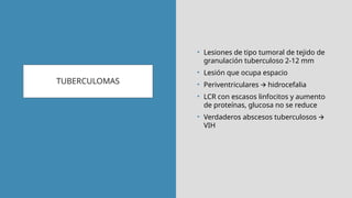 TUBERCULOMAS
• Lesiones de tipo tumoral de tejido de
granulación tuberculoso 2-12 mm
• Lesión que ocupa espacio
• Periventriculares hidrocefalia
🡪
• LCR con escasos linfocitos y aumento
de proteínas, glucosa no se reduce
• Verdaderos abscesos tuberculosos 🡪
VIH
 