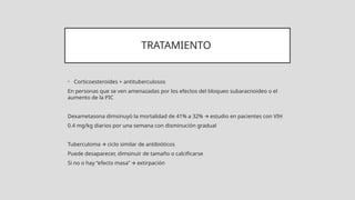 TRATAMIENTO
• Corticoesteroides + antituberculosos
En personas que se ven amenazadas por los efectos del bloqueo subaracnoideo o el
aumento de la PIC
Dexametasona dimsinuyó la mortalidad de 41% a 32% estudio en pacientes con VIH
🡪
0.4 mg/kg diarios por una semana con disminución gradual
Tuberculoma ciclo similar de antibióticos
🡪
Puede desaparecer, dimsinuir de tamaño o calcificarse
Si no o hay “efecto masa” extirpación
🡪
 